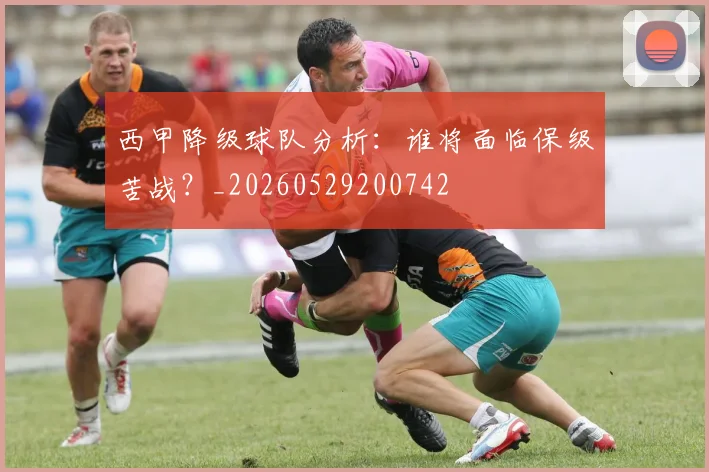 西甲降级球队分析：谁将面临保级苦战？_20260529200742