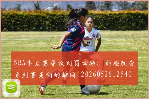 NBA季后赛争议判罚回顾:那些改变系列赛走向的瞬间_20260526125403