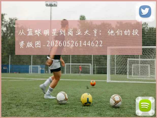 从篮球明星到商业大亨：他们的投资版图_20260526144622