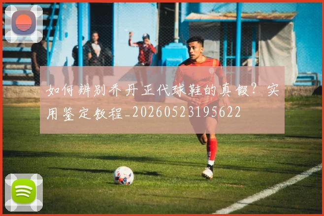 如何辨别乔丹正代球鞋的真假？实用鉴定教程_20260523195622