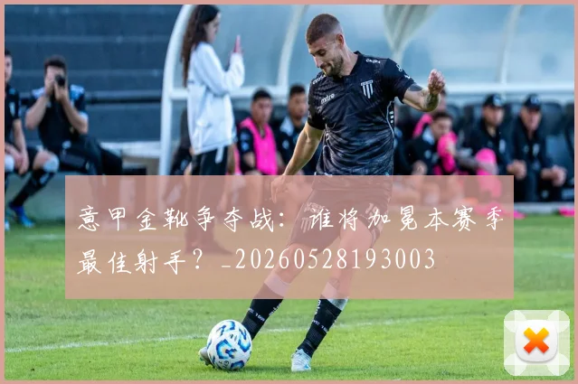 意甲金靴争夺战：谁将加冕本赛季最佳射手？_20260528193003