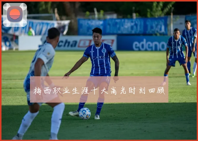 梅西职业生涯十大高光时刻回顾
