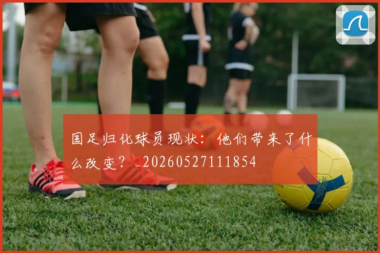 国足归化球员现状：他们带来了什么改变？_20260527111854
