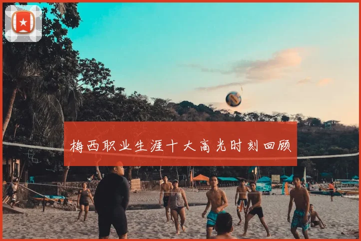 梅西职业生涯十大高光时刻回顾