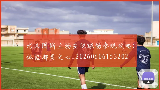 尤文图斯主场安联球场参观攻略：体验都灵之心_20260606153202