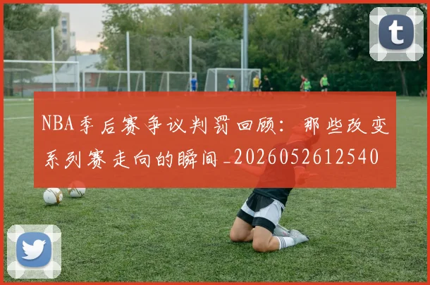 NBA季后赛争议判罚回顾：那些改变系列赛走向的瞬间_20260526125403