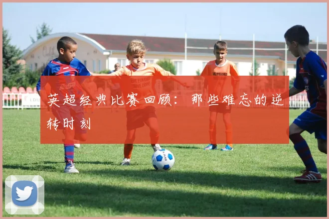 英超经典比赛回顾：那些难忘的逆转时刻