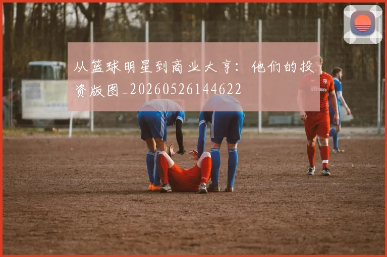 从篮球明星到商业大亨：他们的投资版图_20260526144622