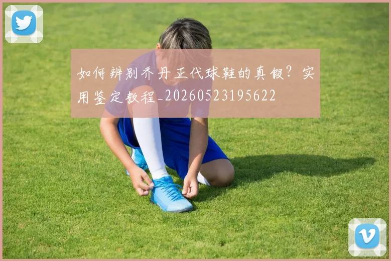 如何辨别乔丹正代球鞋的真假？实用鉴定教程_20260523195622