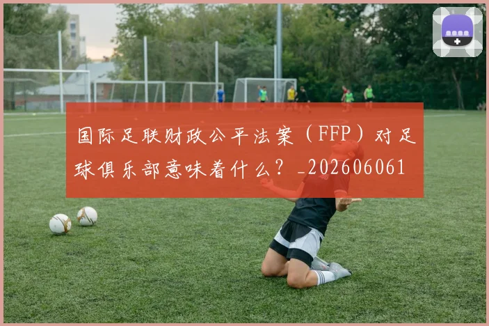 国际足联财政公平法案（FFP）对足球俱乐部意味着什么？_20260606153005