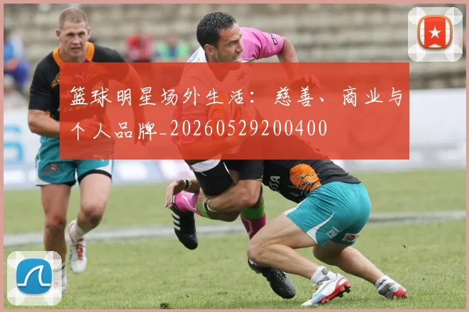 篮球明星场外生活：慈善、商业与个人品牌_20260529200400